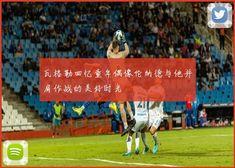 瓦格勒回忆童年偶像伦纳德与他并肩作战的美好时光