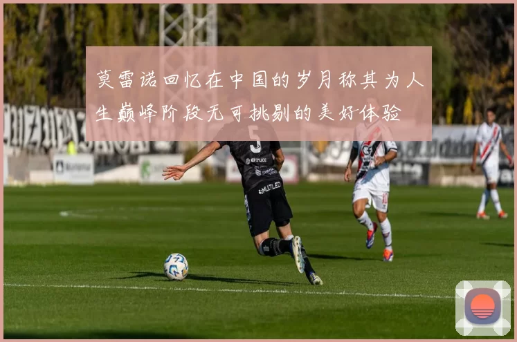 莫雷诺回忆在中国的岁月称其为人生巅峰阶段无可挑剔的美好体验