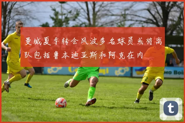 曼城夏季转会风波多名球员或将离队包括鲁本迪亚斯和阿克在内